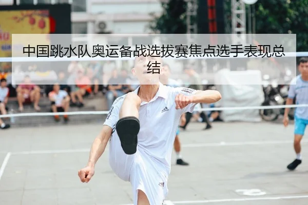中国跳水队奥运备战选拔赛焦点选手表现总结